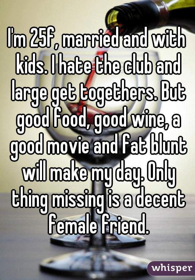 I'm 25f, married and with kids. I hate the club and large get togethers. But good food, good wine, a good movie and fat blunt will make my day. Only thing missing is a decent female friend.