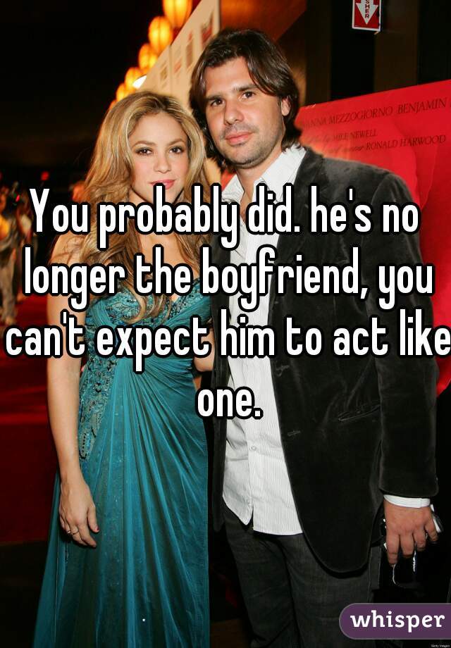 You probably did. he's no longer the boyfriend, you can't expect him to act like one.