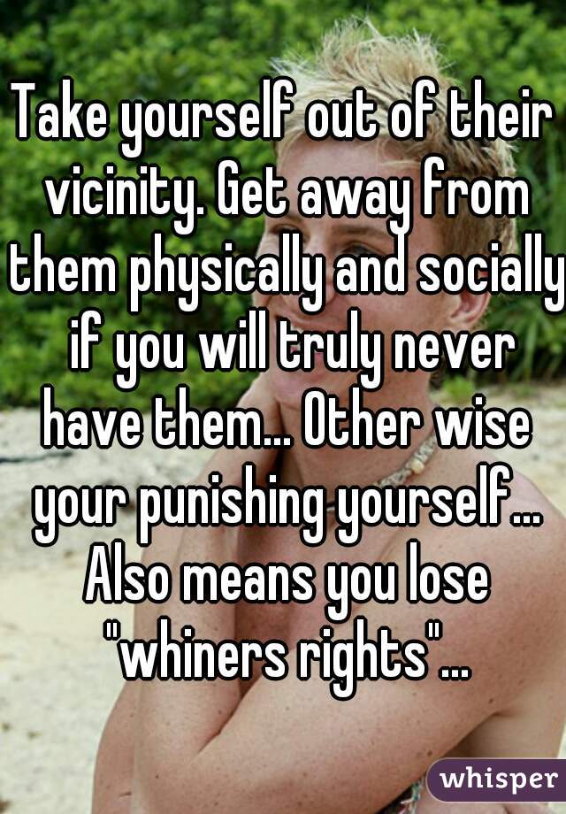 Take yourself out of their vicinity. Get away from them physically and socially  if you will truly never have them... Other wise your punishing yourself... Also means you lose "whiners rights"...