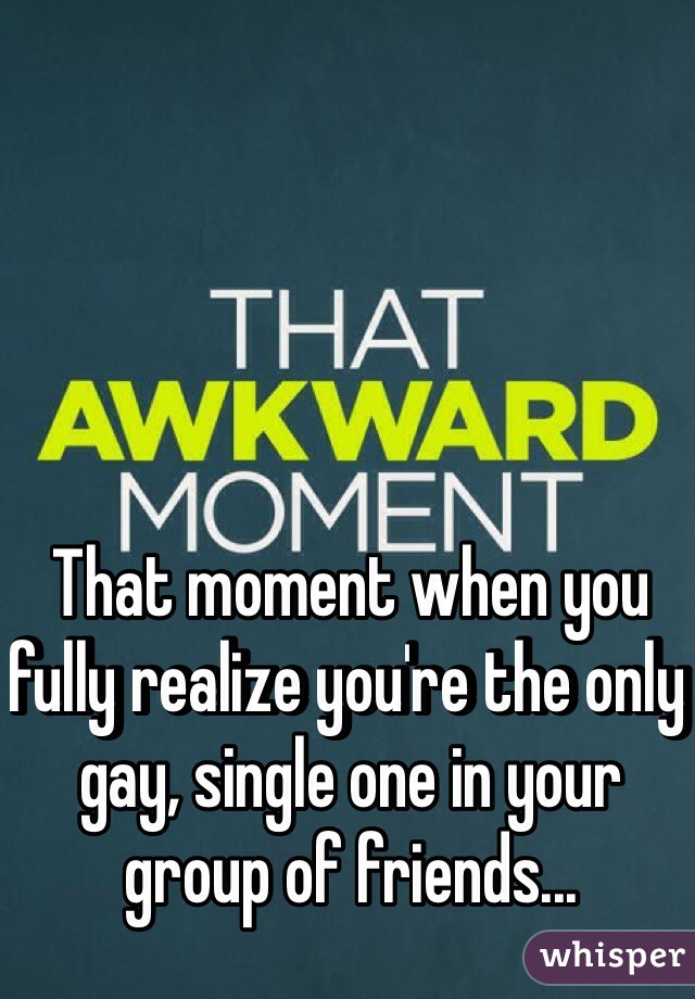 That moment when you fully realize you're the only gay, single one in your group of friends...