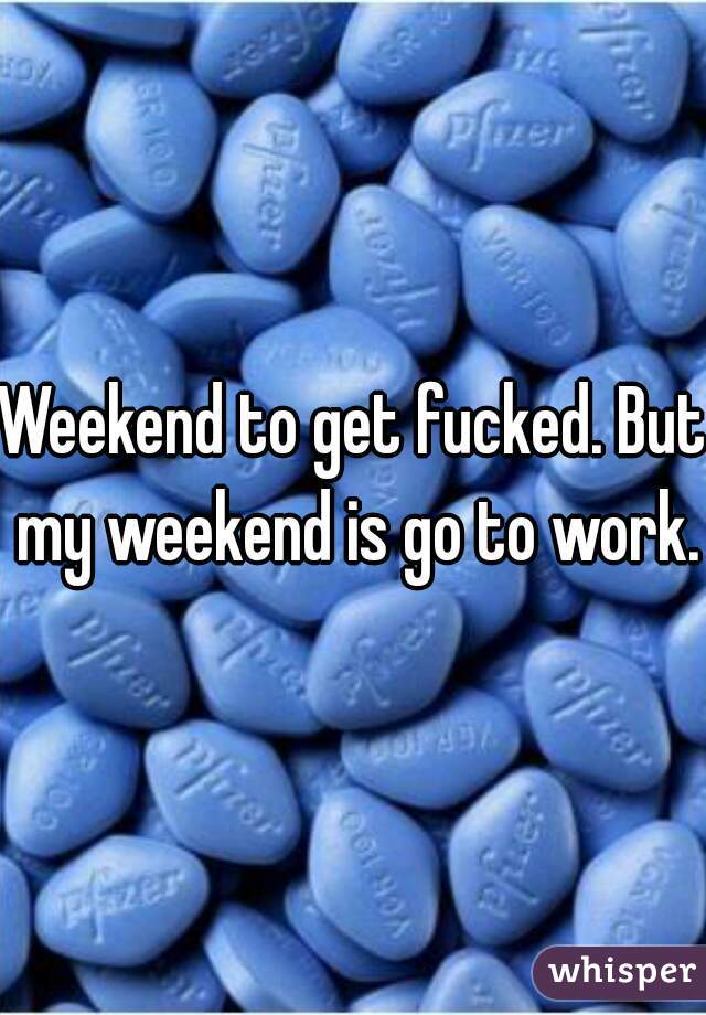 Weekend to get fucked. But my weekend is go to work.