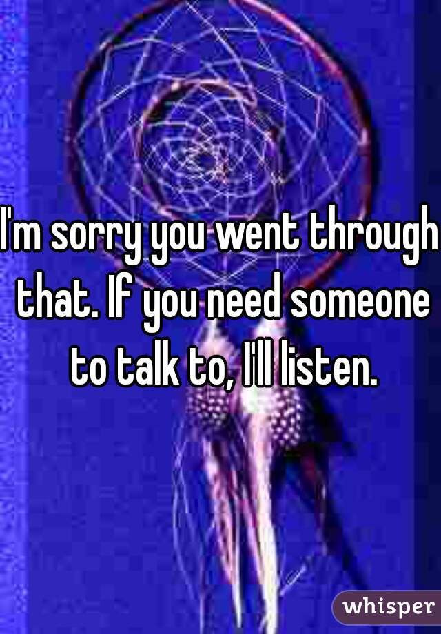 I'm sorry you went through that. If you need someone to talk to, I'll listen.