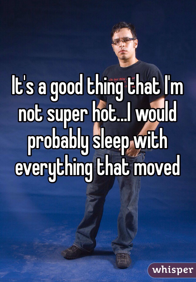 It's a good thing that I'm not super hot...I would probably sleep with everything that moved