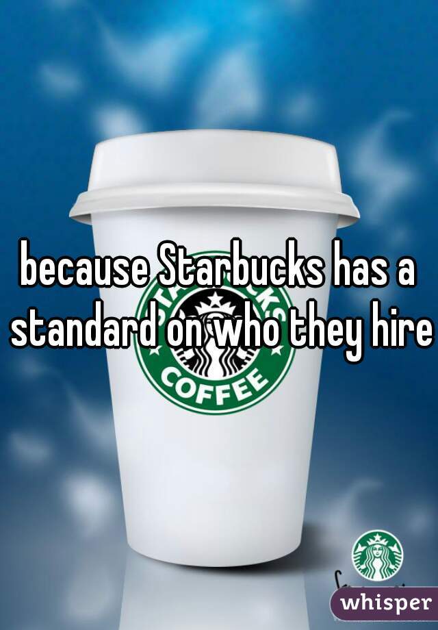 because Starbucks has a standard on who they hire