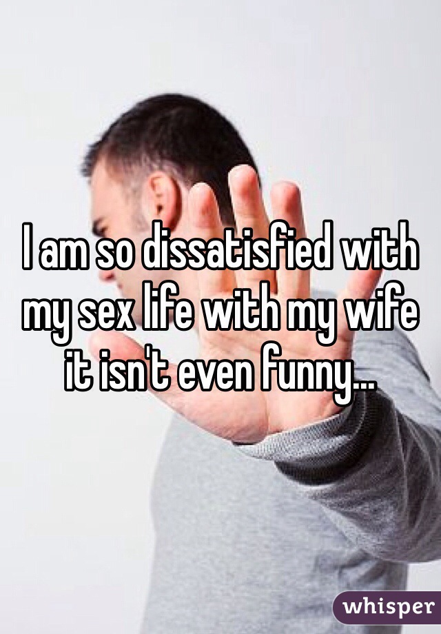 I am so dissatisfied with my sex life with my wife it isn't even funny... 