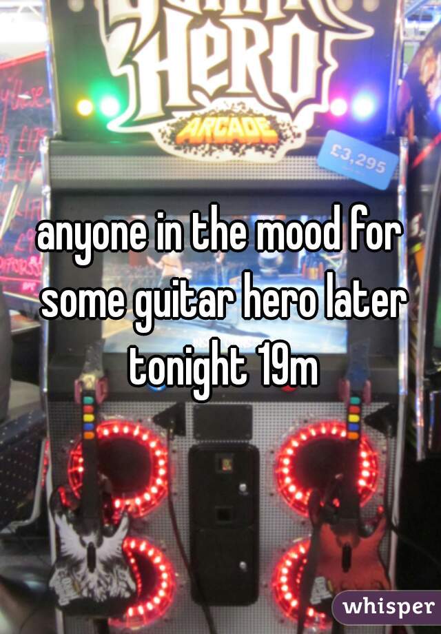 anyone in the mood for some guitar hero later tonight 19m