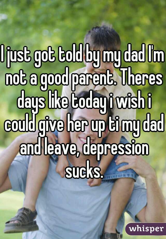 I just got told by my dad I'm not a good parent. Theres days like today i wish i could give her up ti my dad and leave, depression sucks.
