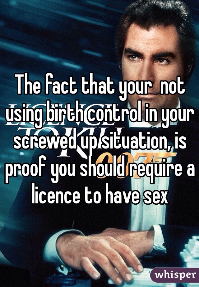 The fact that your  not using birth control in your screwed up situation, is proof you should require a licence to have sex 