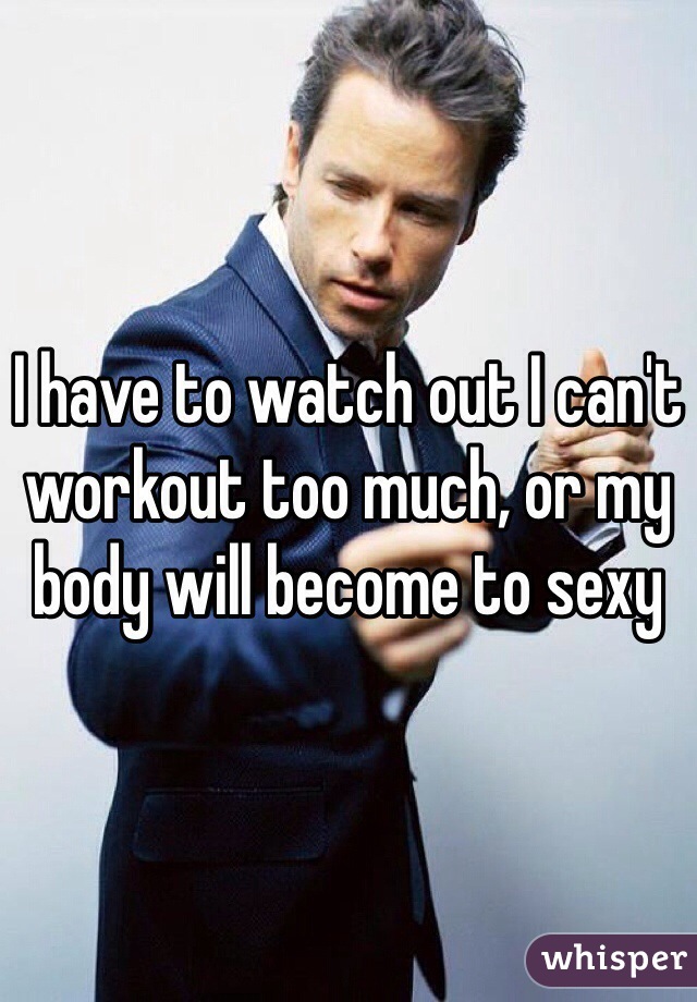 I have to watch out I can't workout too much, or my body will become to sexy