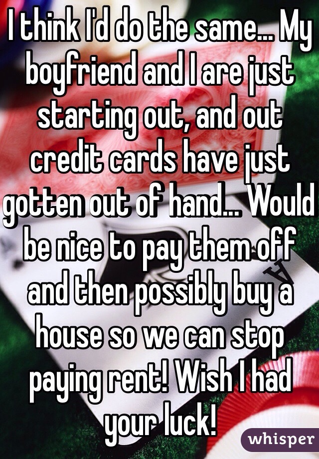I think I'd do the same... My boyfriend and I are just starting out, and out credit cards have just gotten out of hand... Would be nice to pay them off and then possibly buy a house so we can stop paying rent! Wish I had your luck! 