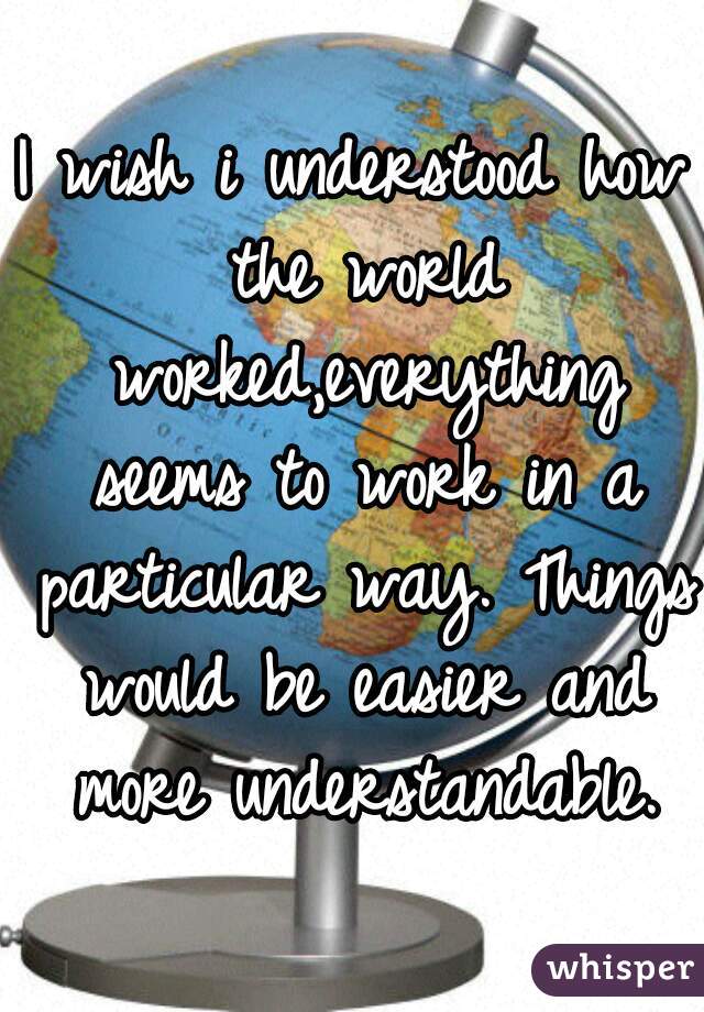 I wish i understood how the world worked,everything seems to work in a particular way. Things would be easier and more understandable.
