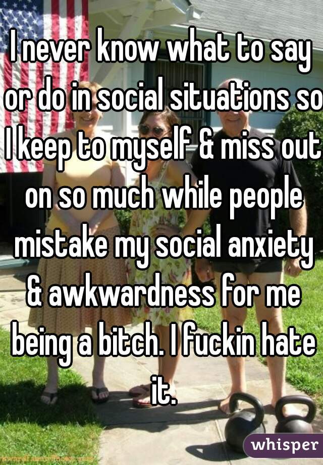 I never know what to say or do in social situations so I keep to myself & miss out on so much while people mistake my social anxiety & awkwardness for me being a bitch. I fuckin hate it.