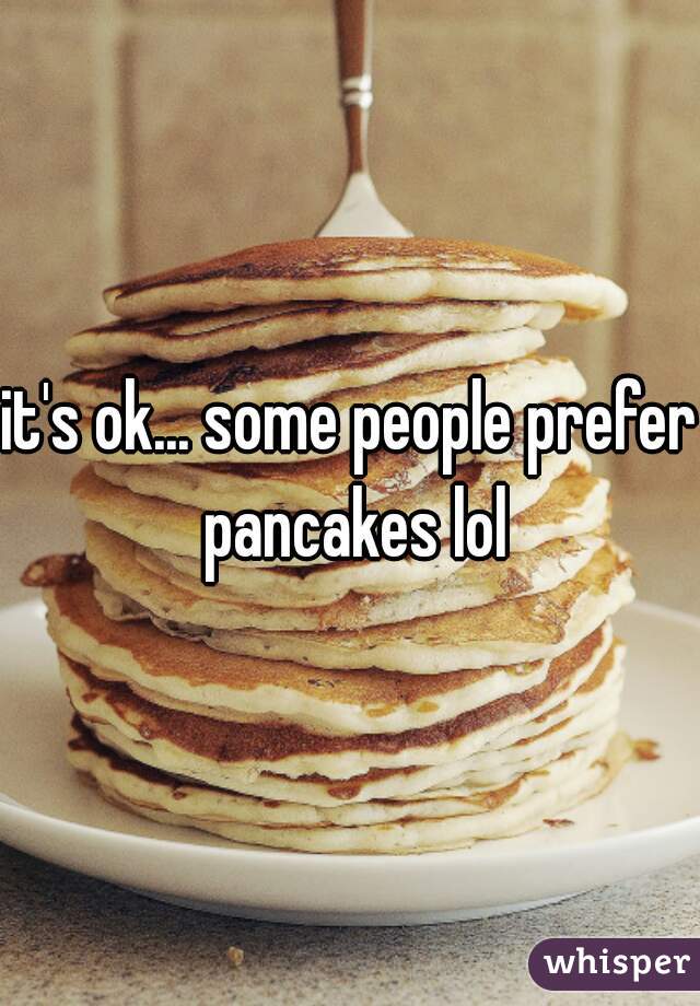 it's ok... some people prefer pancakes lol