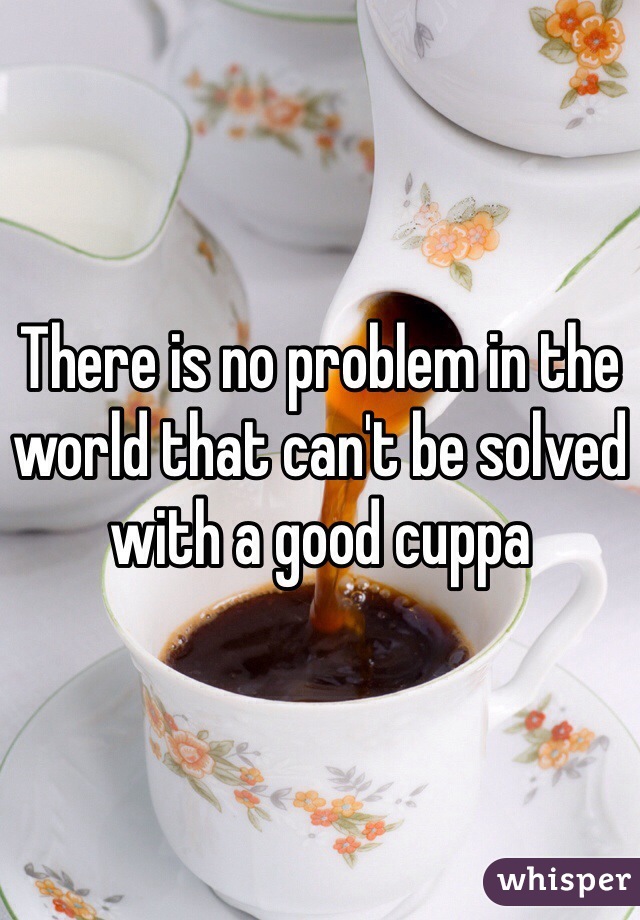 There is no problem in the world that can't be solved with a good cuppa 