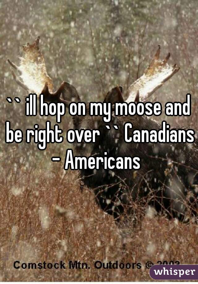 `` ill hop on my moose and be right over `` Canadians - Americans  