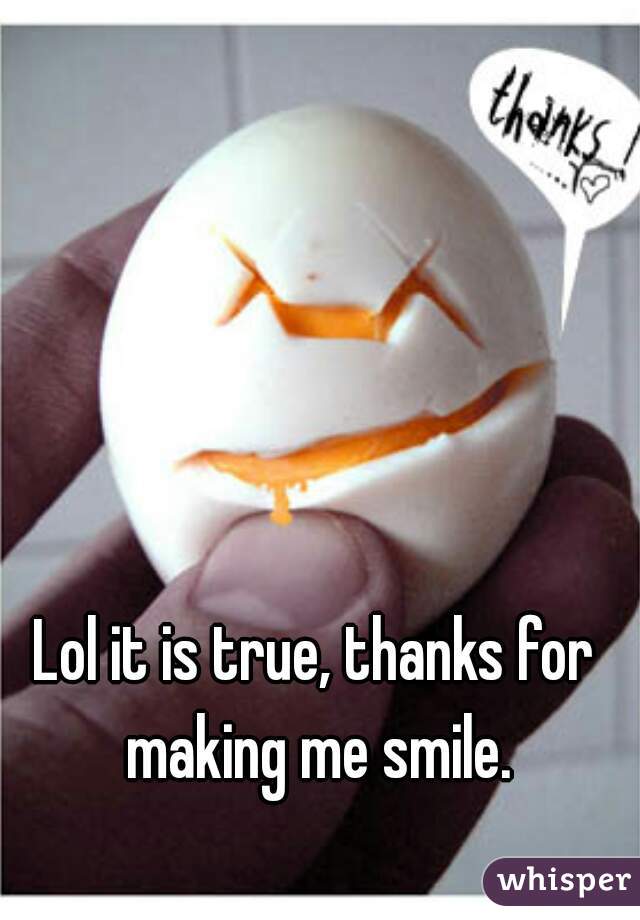 Lol it is true, thanks for making me smile.