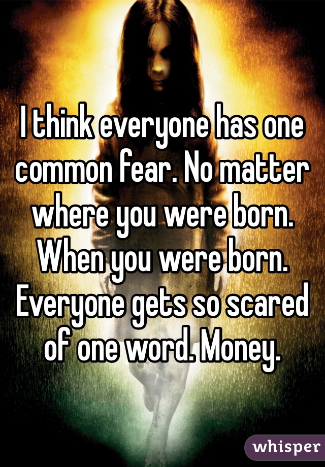 I think everyone has one common fear. No matter where you were born. When you were born. Everyone gets so scared of one word. Money. 
