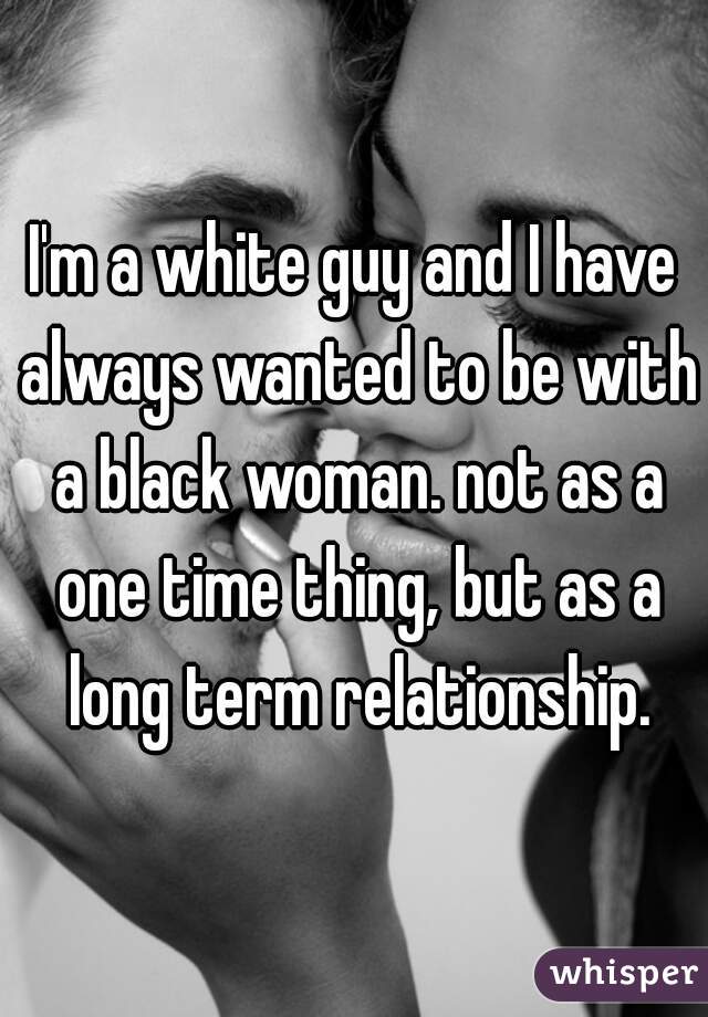 I'm a white guy and I have always wanted to be with a black woman. not as a one time thing, but as a long term relationship.