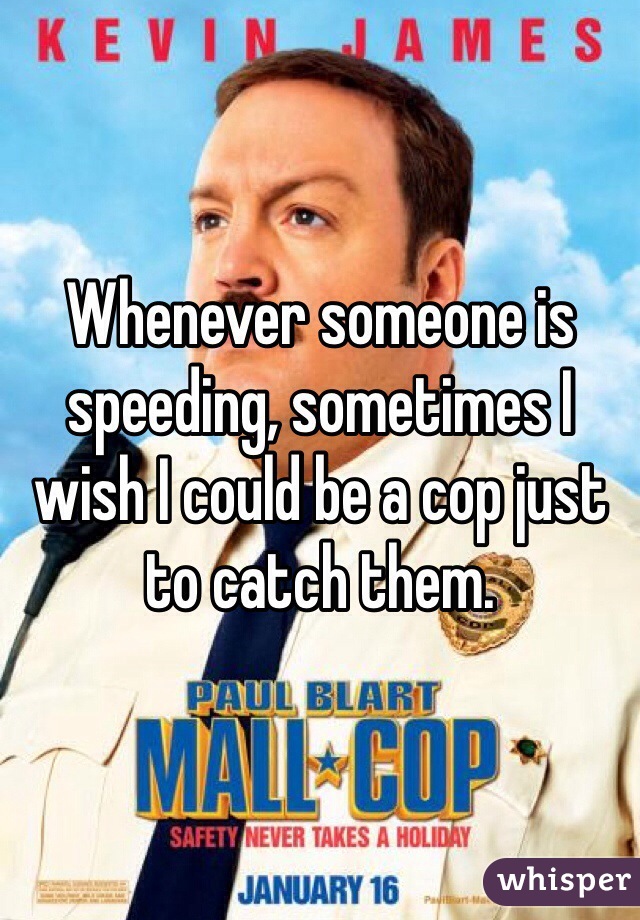 Whenever someone is speeding, sometimes I wish I could be a cop just to catch them. 