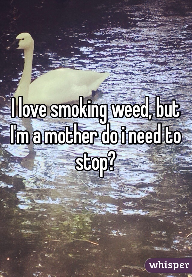 I love smoking weed, but I'm a mother do i need to stop?