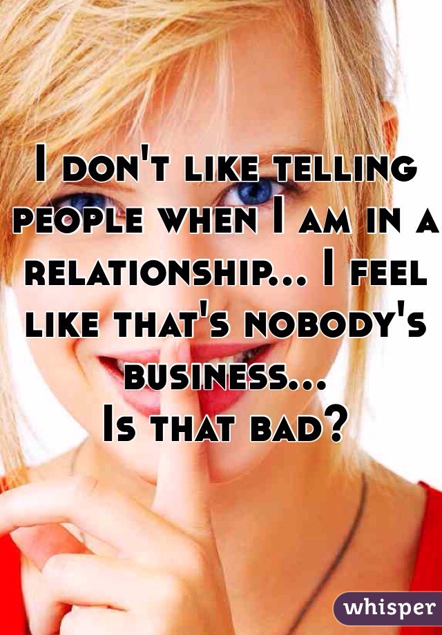 I don't like telling people when I am in a relationship... I feel like that's nobody's business... 
Is that bad? 