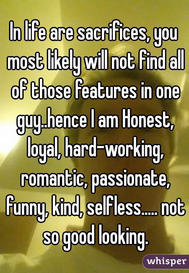 In life are sacrifices, you most likely will not find all of those features in one guy..hence I am Honest, loyal, hard-working, romantic, passionate, funny, kind, selfless..... not so good looking.