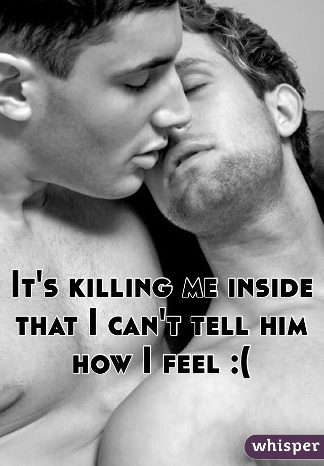 It's killing me inside that I can't tell him how I feel :( 