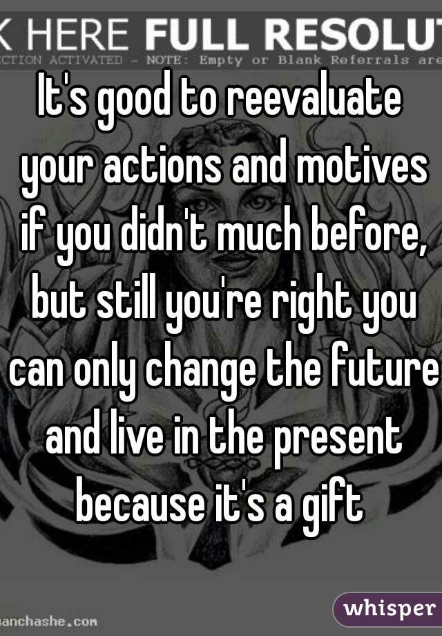 It's good to reevaluate your actions and motives if you didn't much before, but still you're right you can only change the future and live in the present because it's a gift 
