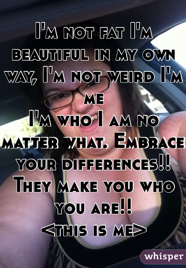 I'm not fat I'm beautiful in my own way, I'm not weird I'm me
I'm who I am no matter what. Embrace your differences!! They make you who you are!! 
<this is me>