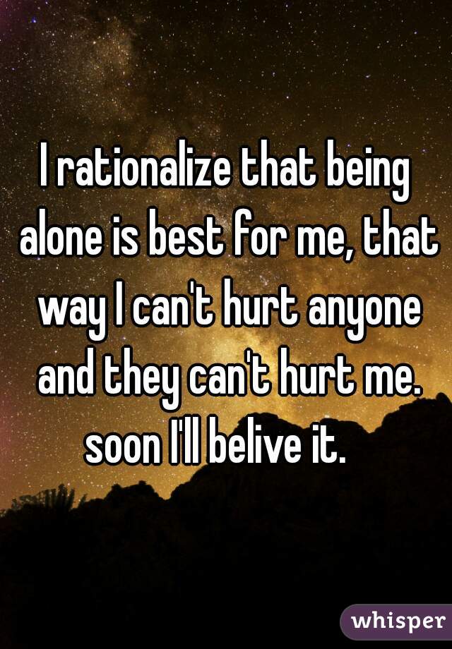 I rationalize that being alone is best for me, that way I can't hurt anyone and they can't hurt me. soon I'll belive it.   