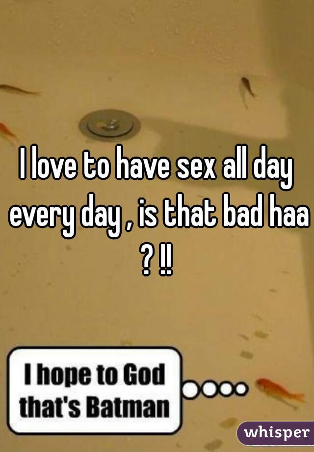 I love to have sex all day every day , is that bad haa ? !! 