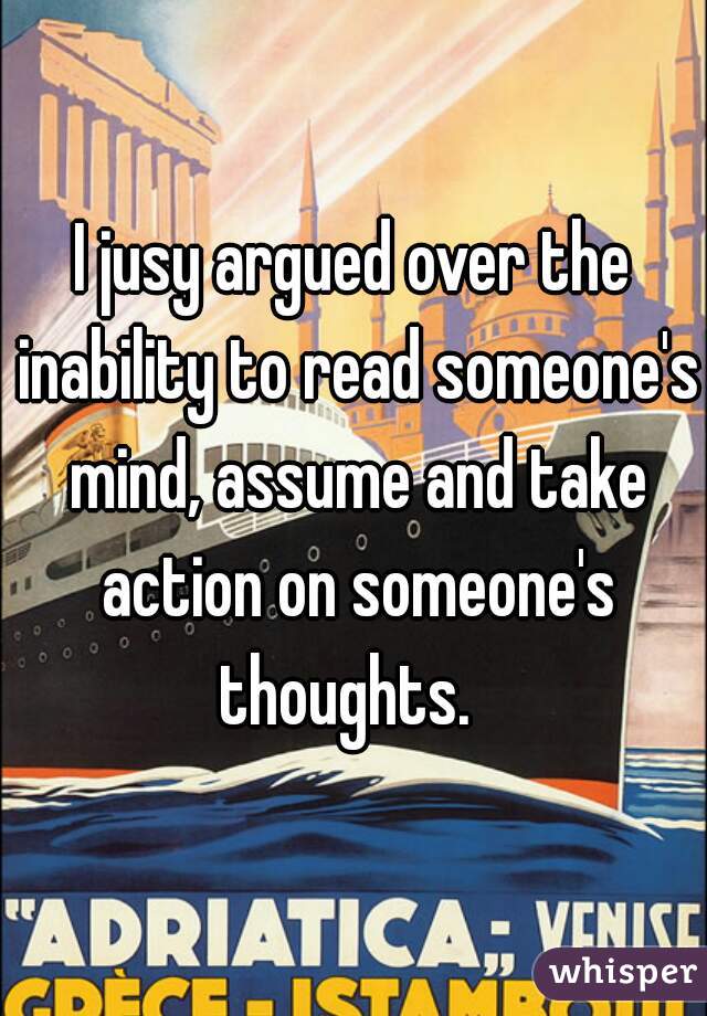 I jusy argued over the inability to read someone's mind, assume and take action on someone's thoughts.  