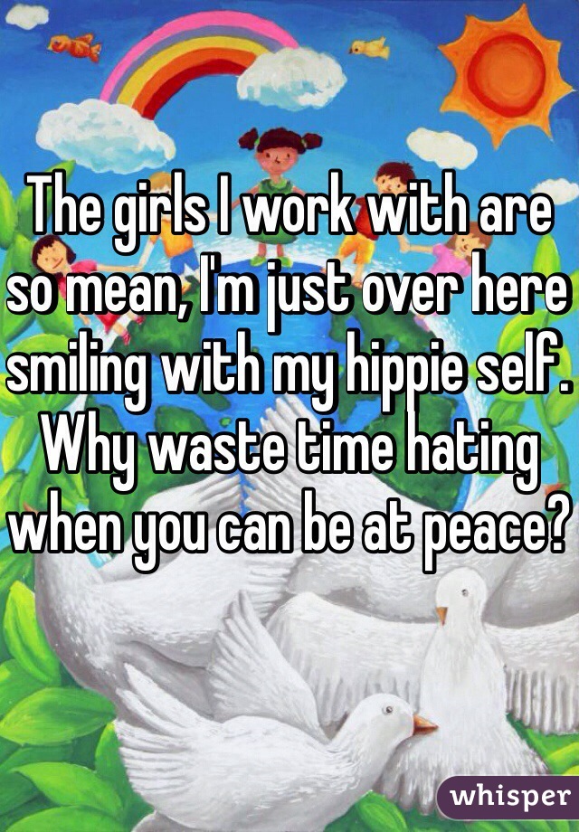 The girls I work with are so mean, I'm just over here smiling with my hippie self. Why waste time hating when you can be at peace?
