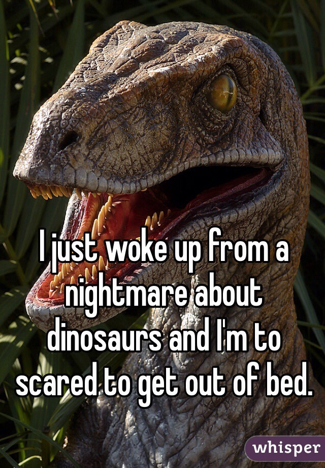 I just woke up from a nightmare about dinosaurs and I'm to scared to get out of bed.
