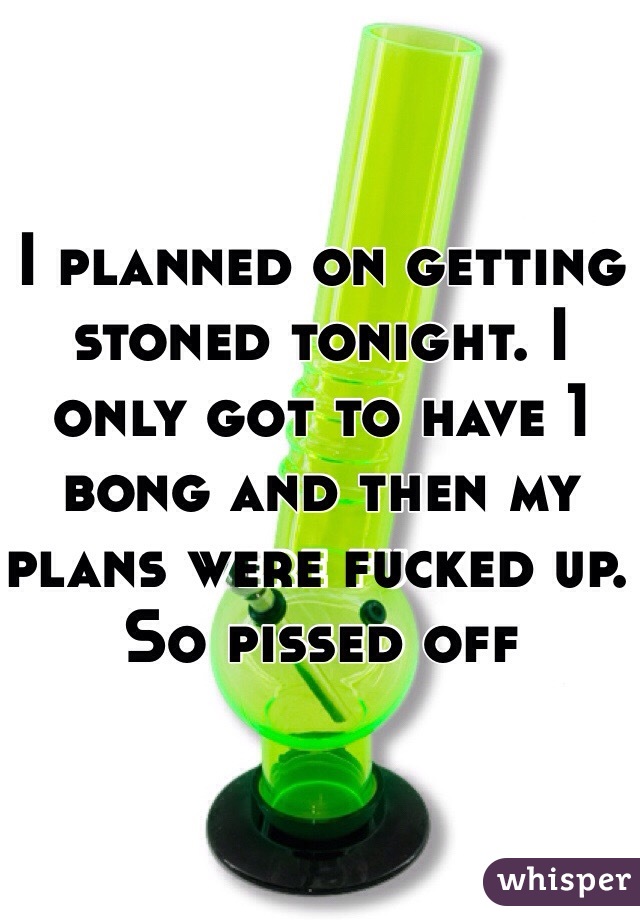 I planned on getting stoned tonight. I only got to have 1 bong and then my plans were fucked up. So pissed off