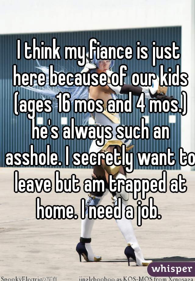 I think my fiance is just here because of our kids (ages 16 mos and 4 mos.) he's always such an asshole. I secretly want to leave but am trapped at home. I need a job. 