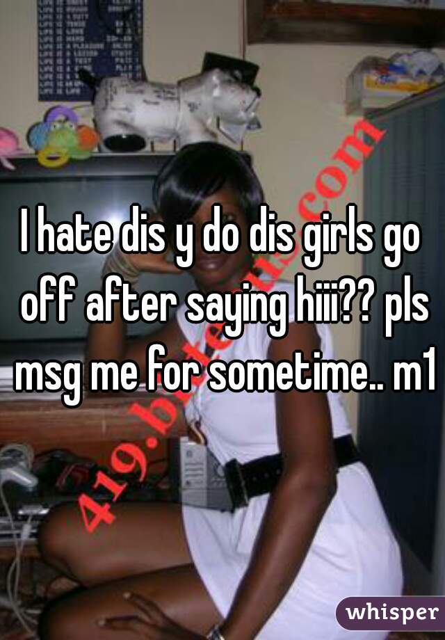 I hate dis y do dis girls go off after saying hiii?? pls msg me for sometime.. m18
