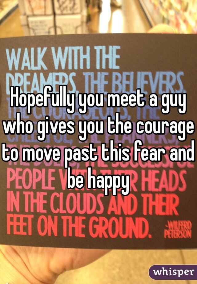 Hopefully you meet a guy who gives you the courage to move past this fear and be happy 