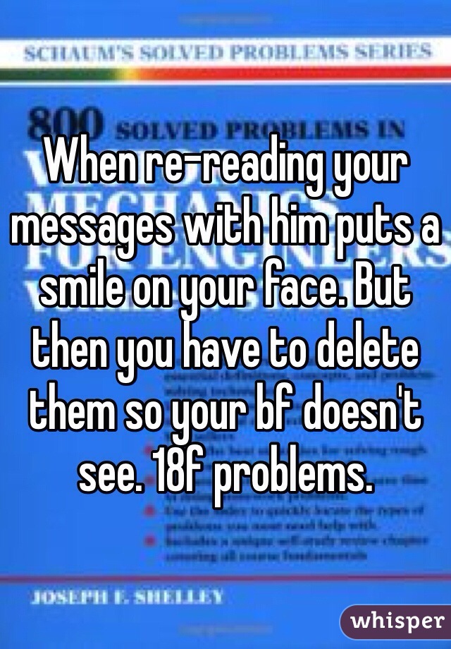 When re-reading your messages with him puts a smile on your face. But then you have to delete them so your bf doesn't see. 18f problems. 