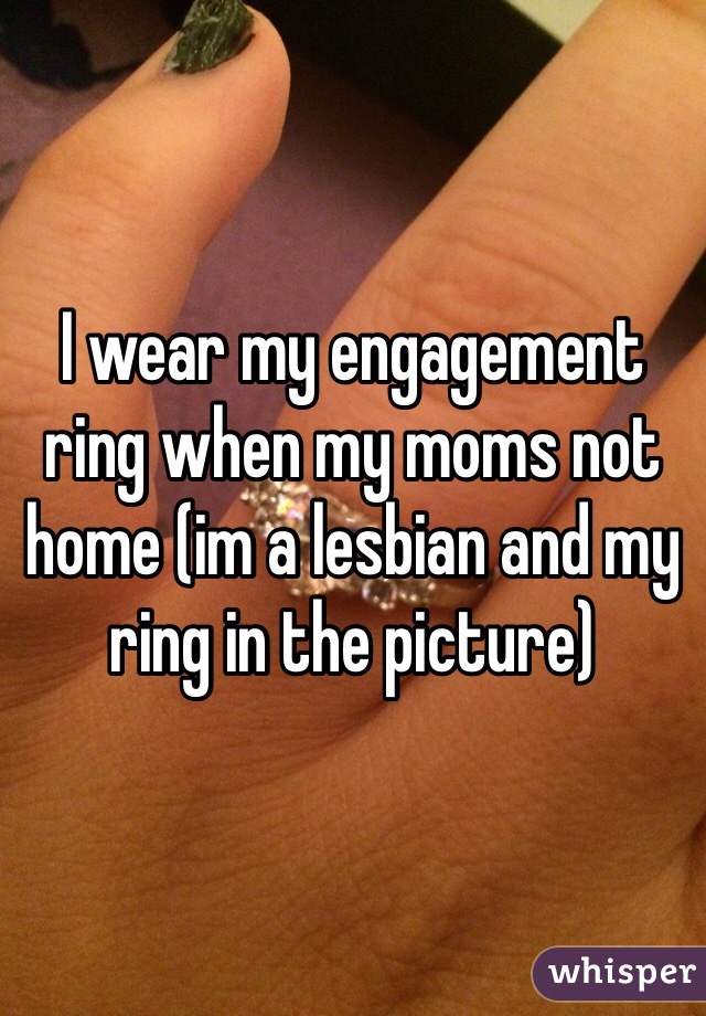 I wear my engagement ring when my moms not home (im a lesbian and my ring in the picture)