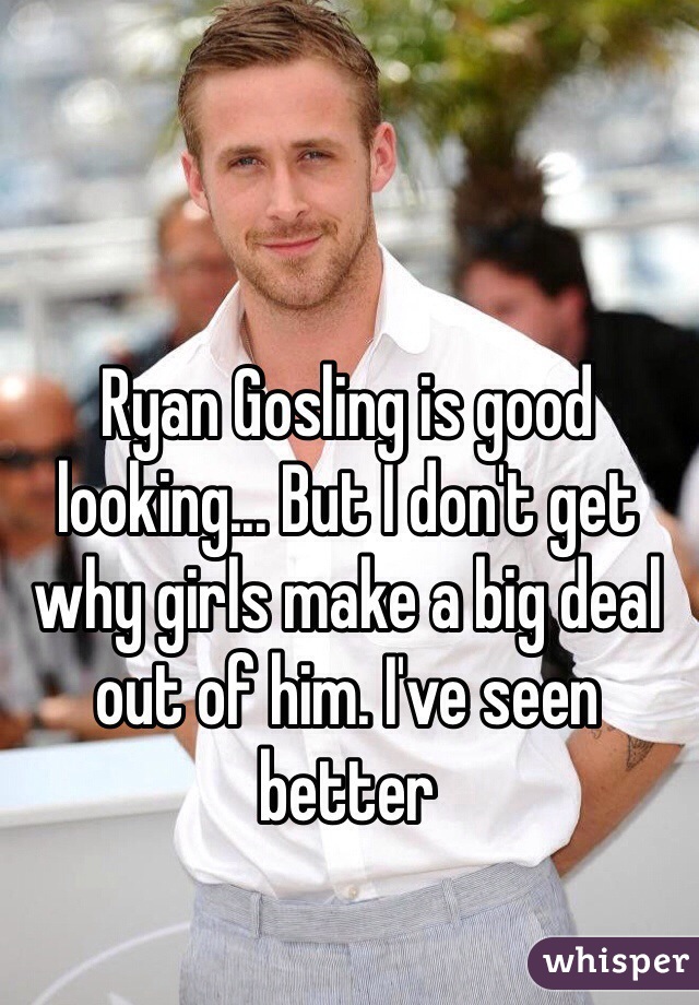 Ryan Gosling is good looking... But I don't get why girls make a big deal out of him. I've seen better 