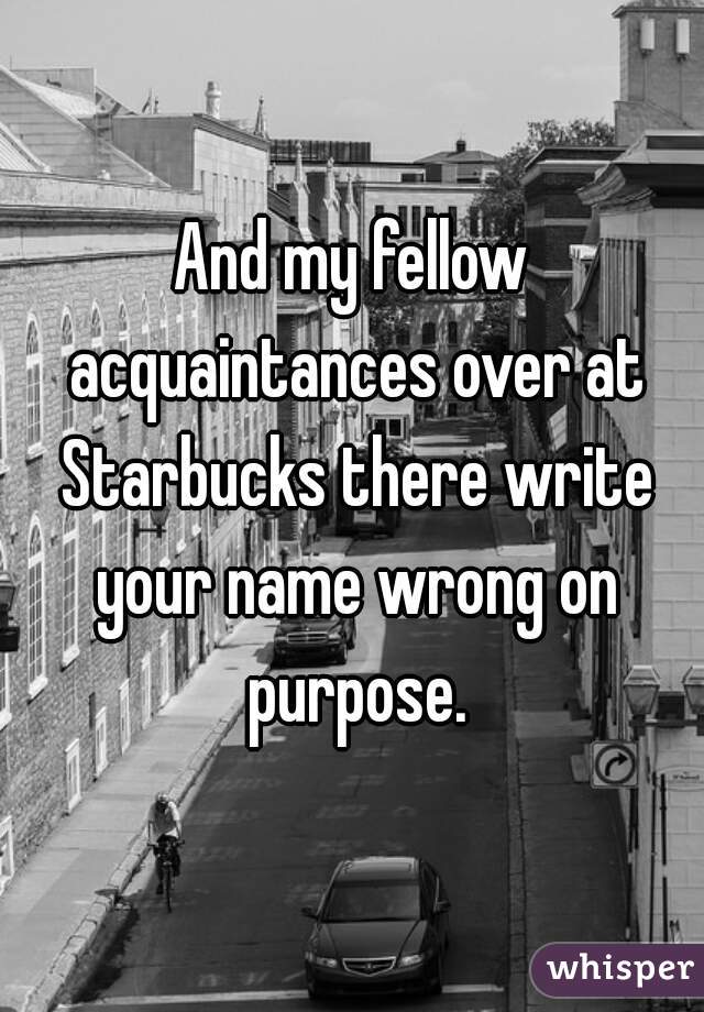 And my fellow acquaintances over at Starbucks there write your name wrong on purpose.