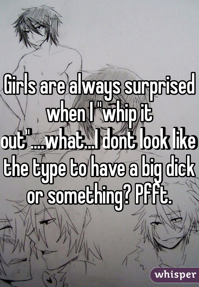 Girls are always surprised when I "whip it out"....what...I dont look like the type to have a big dick or something? Pfft.