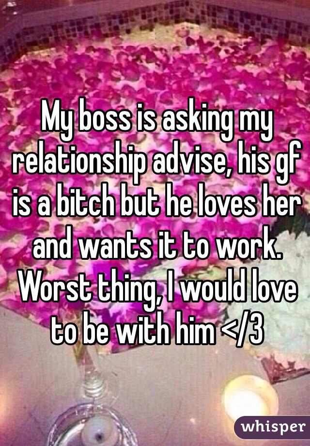 My boss is asking my relationship advise, his gf is a bitch but he loves her and wants it to work. Worst thing, I would love to be with him </3 