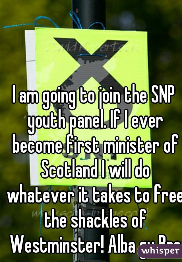 I am going to join the SNP youth panel. If I ever become first minister of Scotland I will do whatever it takes to free the shackles of Westminster! Alba gu Bra