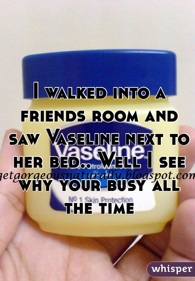 I walked into a friends room and saw Vaseline next to her bed.. Well I see why your busy all the time 
