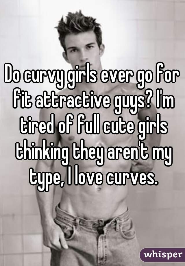 Do curvy girls ever go for fit attractive guys? I'm tired of full cute girls thinking they aren't my type, I love curves.