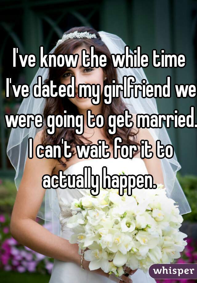 I've know the while time I've dated my girlfriend we were going to get married. I can't wait for it to actually happen. 