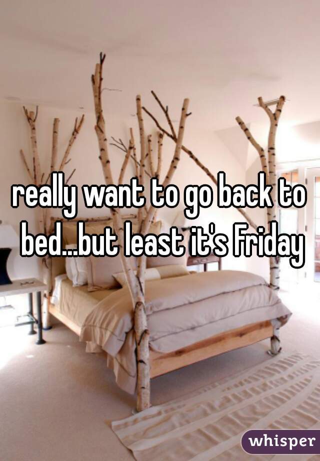 really want to go back to bed...but least it's Friday