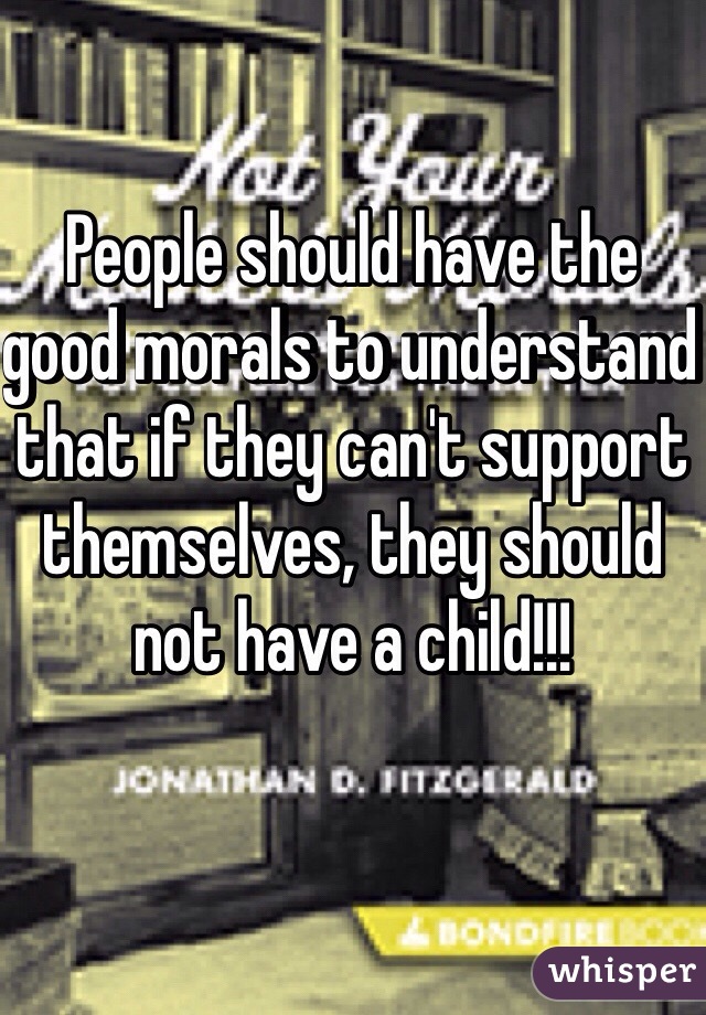 People should have the good morals to understand that if they can't support themselves, they should not have a child!!!